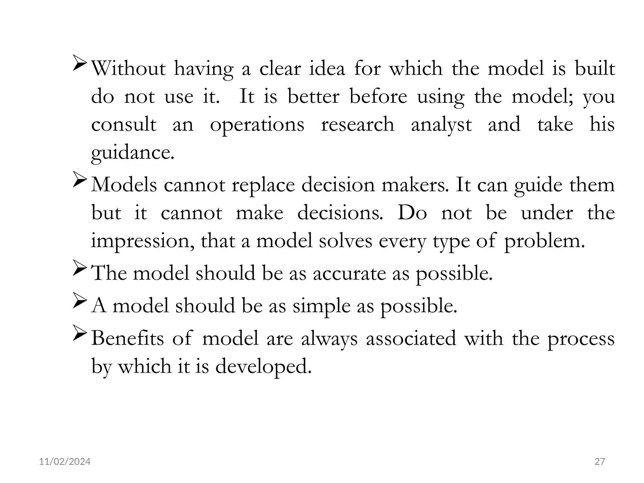 11/02/2024 27
Without having a clear idea for which the model is built
do not use it. It is better before using the model; you
consult an operations research analyst and take his
guidance.
Models cannot replace decision makers. It can guide them
but it cannot make decisions. Do not be under the
impression, that a model solves every type of problem.
The model should be as accurate as possible.
A model should be as simple as possible.
Benefits of model are always associated with the process
by which it is developed.
 