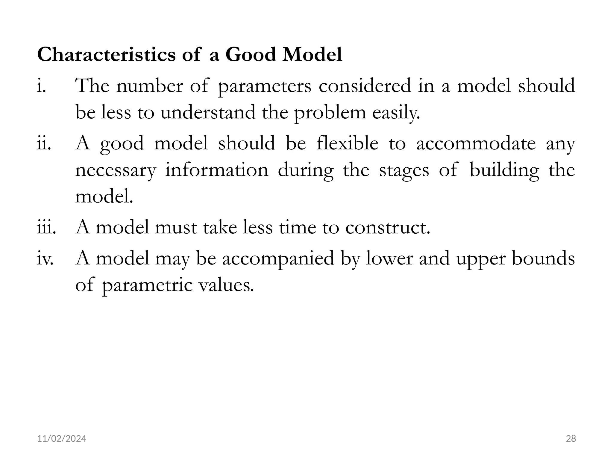 11/02/2024 28
Characteristics of a Good Model
i. The number of parameters considered in a model should
be less to understand the problem easily.
ii. A good model should be flexible to accommodate any
necessary information during the stages of building the
model.
iii. A model must take less time to construct.
iv. A model may be accompanied by lower and upper bounds
of parametric values.
 