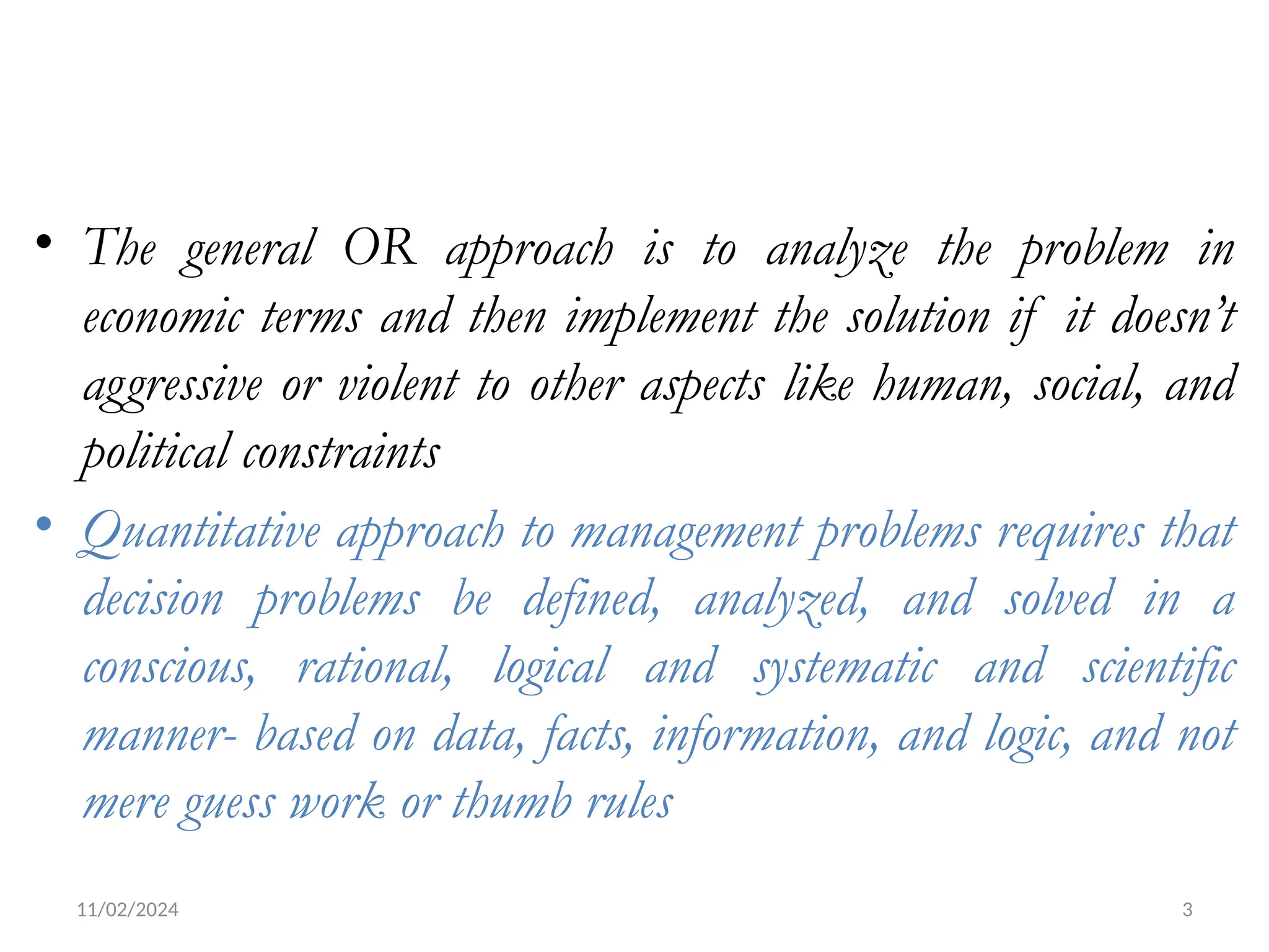 11/02/2024 3
• The general OR approach is to analyze the problem in
economic terms and then implement the solution if it doesn’t
aggressive or violent to other aspects like human, social, and
political constraints
• Quantitative approach to management problems requires that
decision problems be defined, analyzed, and solved in a
conscious, rational, logical and systematic and scientific
manner- based on data, facts, information, and logic, and not
mere guess work or thumb rules
 