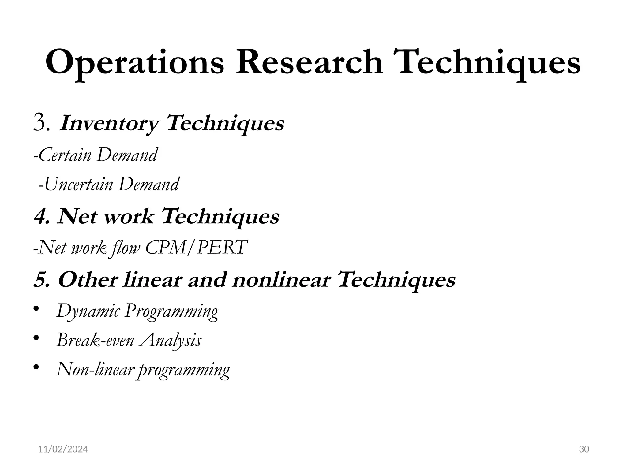11/02/2024 30
Operations Research Techniques
3. Inventory Techniques
-Certain Demand
-Uncertain Demand
4. Net work Techniques
-Net work flow CPM/PERT
5. Other linear and nonlinear Techniques
• Dynamic Programming
• Break-even Analysis
• Non-linear programming
 