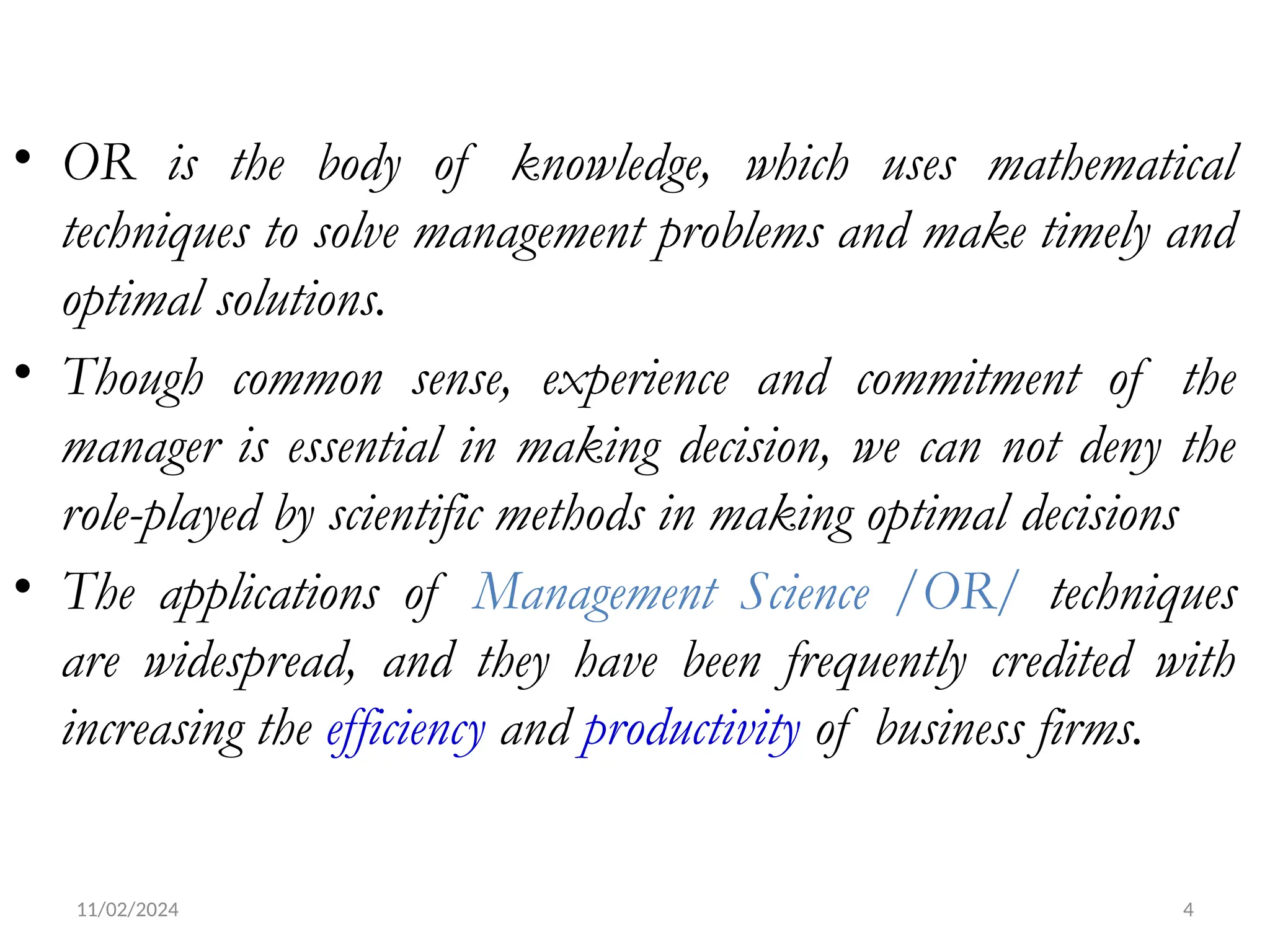 11/02/2024 4
• OR is the body of knowledge, which uses mathematical
techniques to solve management problems and make timely and
optimal solutions.
• Though common sense, experience and commitment of the
manager is essential in making decision, we can not deny the
role-played by scientific methods in making optimal decisions
• The applications of Management Science /OR/ techniques
are widespread, and they have been frequently credited with
increasing the efficiency and productivity of business firms.
 
