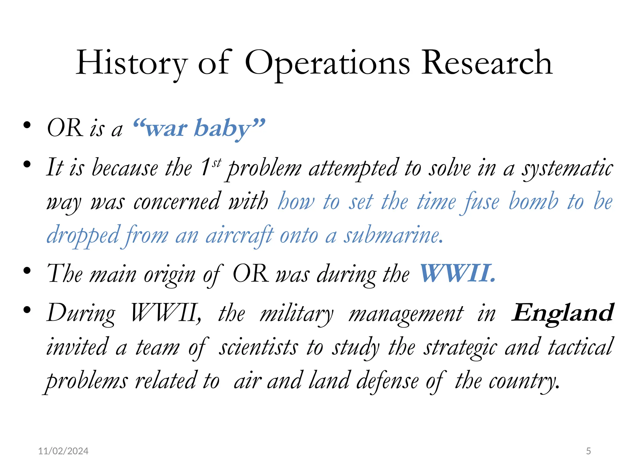 11/02/2024 5
History of Operations Research
• OR is a “war baby”
• It is because the 1st
problem attempted to solve in a systematic
way was concerned with how to set the time fuse bomb to be
dropped from an aircraft onto a submarine.
• The main origin of OR was during the WWII.
• During WWII, the military management in England
invited a team of scientists to study the strategic and tactical
problems related to air and land defense of the country.
 