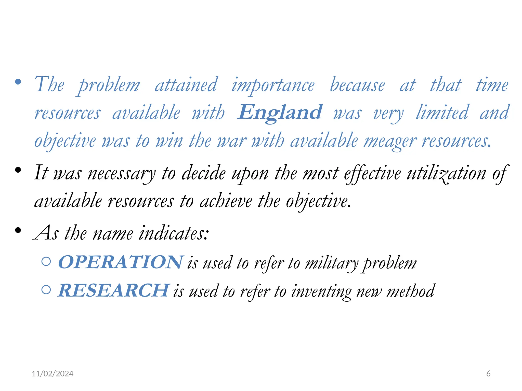 11/02/2024 6
• The problem attained importance because at that time
resources available with England was very limited and
objective was to win the war with available meager resources.
• It was necessary to decide upon the most effective utilization of
available resources to achieve the objective.
• As the name indicates:
o OPERATION is used to refer to military problem
o RESEARCH is used to refer to inventing new method
 