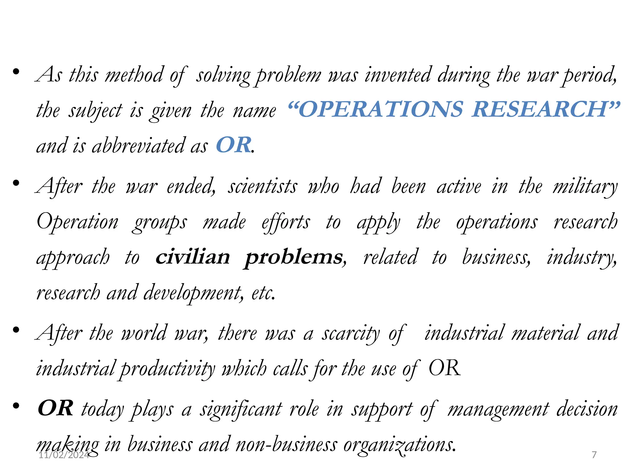 11/02/2024 7
• As this method of solving problem was invented during the war period,
the subject is given the name “OPERATIONS RESEARCH”
and is abbreviated as OR.
• After the war ended, scientists who had been active in the military
Operation groups made efforts to apply the operations research
approach to civilian problems, related to business, industry,
research and development, etc.
• After the world war, there was a scarcity of industrial material and
industrial productivity which calls for the use of OR
• OR today plays a significant role in support of management decision
making in business and non-business organizations.
 