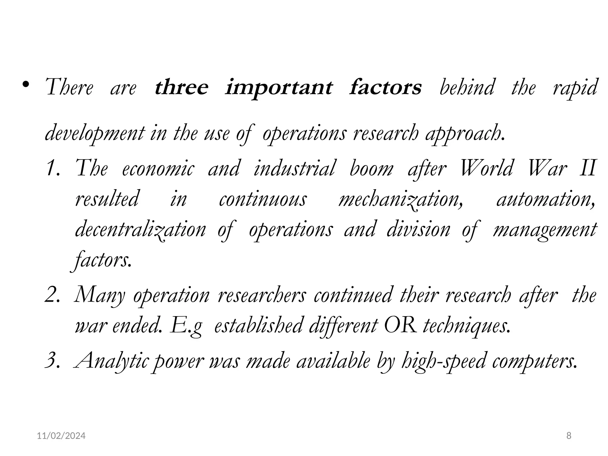 11/02/2024 8
• There are three important factors behind the rapid
development in the use of operations research approach.
1. The economic and industrial boom after World War II
resulted in continuous mechanization, automation,
decentralization of operations and division of management
factors.
2. Many operation researchers continued their research after the
war ended. E.g established different OR techniques.
3. Analytic power was made available by high-speed computers.
 
