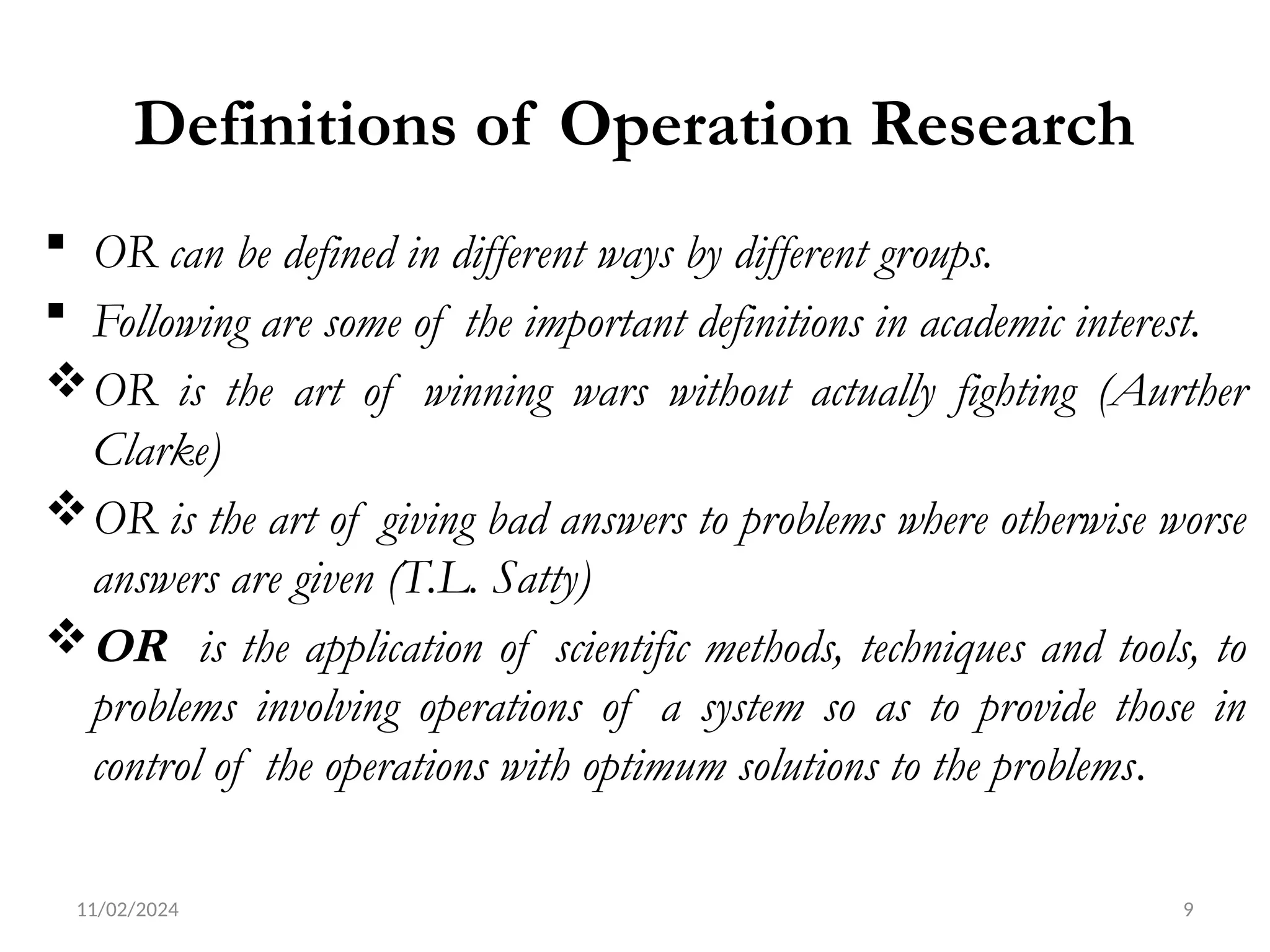 11/02/2024 9
Definitions of Operation Research
 OR can be defined in different ways by different groups.
 Following are some of the important definitions in academic interest.
OR is the art of winning wars without actually fighting (Aurther
Clarke)
OR is the art of giving bad answers to problems where otherwise worse
answers are given (T.L. Satty)
OR is the application of scientific methods, techniques and tools, to
problems involving operations of a system so as to provide those in
control of the operations with optimum solutions to the problems.
 