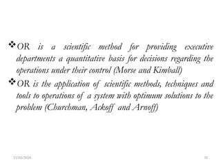 11/02/2024 10
OR is a scientific method for providing executive
departments a quantitative basis for decisions regarding the
operations under their control (Morse and Kimball)
OR is the application of scientific methods, techniques and
tools to operations of a system with optimum solutions to the
problem (Churchman, Ackoff and Arnoff)
 