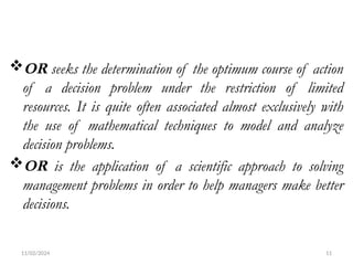 11/02/2024 11
OR seeks the determination of the optimum course of action
of a decision problem under the restriction of limited
resources. It is quite often associated almost exclusively with
the use of mathematical techniques to model and analyze
decision problems.
OR is the application of a scientific approach to solving
management problems in order to help managers make better
decisions.
 