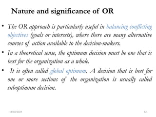 11/02/2024 12
Nature and significance of OR
• The OR approach is particularly useful in balancing conflicting
objectives (goals or interests), where there are many alternative
courses of action available to the decision-makers.
• In a theoretical sense, the optimum decision must be one that is
best for the organization as a whole.
• It is often called global optimum. A decision that is best for
one or more sections of the organization is usually called
suboptimum decision.
 