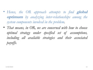 11/02/2024 13
• Hence, the OR approach attempts to find global
optimum by analyzing inter-relationships among the
system components involved in the problem.
• That means, in OR, we are concerned with how to choose
optimal strategy under specified set of assumptions,
including all available strategies and their associated
payoffs.
 