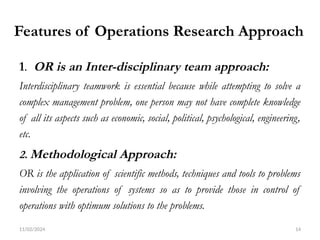 11/02/2024 14
Features of Operations Research Approach
1. OR is an Inter-disciplinary team approach:
Interdisciplinary teamwork is essential because while attempting to solve a
complex management problem, one person may not have complete knowledge
of all its aspects such as economic, social, political, psychological, engineering,
etc.
2. Methodological Approach:
OR is the application of scientific methods, techniques and tools to problems
involving the operations of systems so as to provide those in control of
operations with optimum solutions to the problems.
 