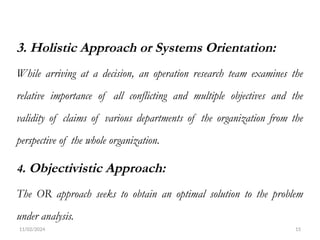 11/02/2024 15
3. Holistic Approach or Systems Orientation:
While arriving at a decision, an operation research team examines the
relative importance of all conflicting and multiple objectives and the
validity of claims of various departments of the organization from the
perspective of the whole organization.
4. Objectivistic Approach:
The OR approach seeks to obtain an optimal solution to the problem
under analysis.
 