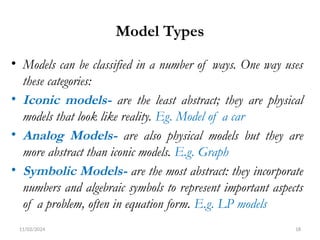 11/02/2024 18
Model Types
• Models can be classified in a number of ways. One way uses
these categories:
• Iconic models- are the least abstract; they are physical
models that look like reality. Eg. Model of a car
• Analog Models- are also physical models but they are
more abstract than iconic models. E.g. Graph
• Symbolic Models- are the most abstract: they incorporate
numbers and algebraic symbols to represent important aspects
of a problem, often in equation form. E.g. LP models
 