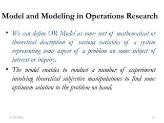 11/02/2024 19
Model and Modeling in Operations Research
• We can define OR Model as some sort of mathematical or
theoretical description of various variables of a system
representing some aspect of a problem on some subject of
interest or inquiry.
• The model enables to conduct a number of experiment
involving theoretical subjective manipulations to find some
optimum solution to the problem on hand.
 