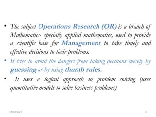 11/02/2024 2
• The subject Operations Research (OR) is a branch of
Mathematics- specially applied mathematics, used to provide
a scientific base for Management to take timely and
effective decisions to their problems.
• It tries to avoid the dangers from taking decisions merely by
guessing or by using thumb rules.
• It uses a logical approach to problem solving (uses
quantitative models to solve business problems)
 