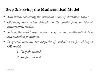 11/02/2024 23
Step 3: Solving the Mathematical Model
• This involves obtaining the numerical values of decision variables.
• Obtaining these values depends on the specific form or type of
mathematical models.
• Solving the model requires the use of various mathematical tools
and numerical procedures.
• In general, there are two categories of methods used for solving an
OR model.
1. Graphic method
2. Simplex method
 