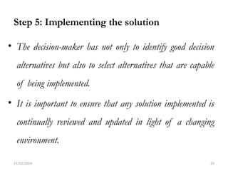 11/02/2024 25
Step 5: Implementing the solution
• The decision-maker has not only to identify good decision
alternatives but also to select alternatives that are capable
of being implemented.
• It is important to ensure that any solution implemented is
continually reviewed and updated in light of a changing
environment.
 