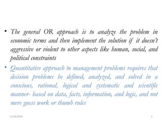 11/02/2024 3
• The general OR approach is to analyze the problem in
economic terms and then implement the solution if it doesn’t
aggressive or violent to other aspects like human, social, and
political constraints
• Quantitative approach to management problems requires that
decision problems be defined, analyzed, and solved in a
conscious, rational, logical and systematic and scientific
manner- based on data, facts, information, and logic, and not
mere guess work or thumb rules
 
