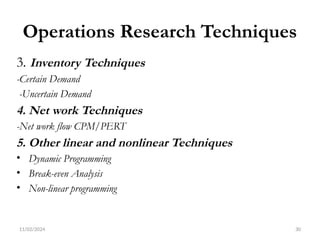 11/02/2024 30
Operations Research Techniques
3. Inventory Techniques
-Certain Demand
-Uncertain Demand
4. Net work Techniques
-Net work flow CPM/PERT
5. Other linear and nonlinear Techniques
• Dynamic Programming
• Break-even Analysis
• Non-linear programming
 
