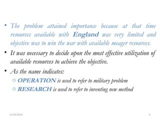 11/02/2024 6
• The problem attained importance because at that time
resources available with England was very limited and
objective was to win the war with available meager resources.
• It was necessary to decide upon the most effective utilization of
available resources to achieve the objective.
• As the name indicates:
o OPERATION is used to refer to military problem
o RESEARCH is used to refer to inventing new method
 