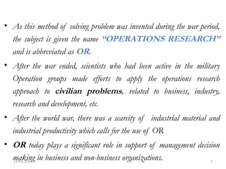 11/02/2024 7
• As this method of solving problem was invented during the war period,
the subject is given the name “OPERATIONS RESEARCH”
and is abbreviated as OR.
• After the war ended, scientists who had been active in the military
Operation groups made efforts to apply the operations research
approach to civilian problems, related to business, industry,
research and development, etc.
• After the world war, there was a scarcity of industrial material and
industrial productivity which calls for the use of OR
• OR today plays a significant role in support of management decision
making in business and non-business organizations.
 