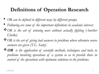 11/02/2024 9
Definitions of Operation Research
 OR can be defined in different ways by different groups.
 Following are some of the important definitions in academic interest.
OR is the art of winning wars without actually fighting (Aurther
Clarke)
OR is the art of giving bad answers to problems where otherwise worse
answers are given (T.L. Satty)
OR is the application of scientific methods, techniques and tools, to
problems involving operations of a system so as to provide those in
control of the operations with optimum solutions to the problems.
 