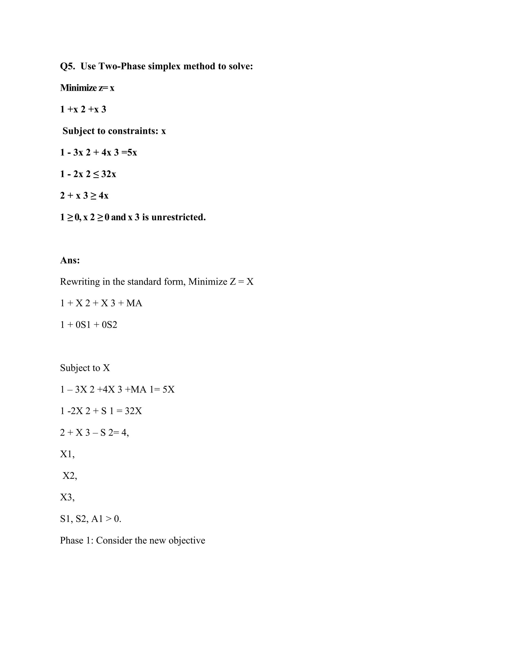 Q5. Use Two-Phase simplex method to solve:

Minimize z= x

1 +x 2 +x 3

Subject to constraints: x

1 - 3x 2 + 4x 3 =5x

1 - 2x 2 ≤ 32x

2 + x 3 ≥ 4x

1 ≥ 0, x 2 ≥ 0 and x 3 is unrestricted.



Ans:

Rewriting in the standard form, Minimize Z = X

1 + X 2 + X 3 + MA

1 + 0S1 + 0S2



Subject to X

1 – 3X 2 +4X 3 +MA 1= 5X

1 -2X 2 + S 1 = 32X

2 + X 3 – S 2= 4,

X1,

X2,

X3,

S1, S2, A1 > 0.

Phase 1: Consider the new objective
 