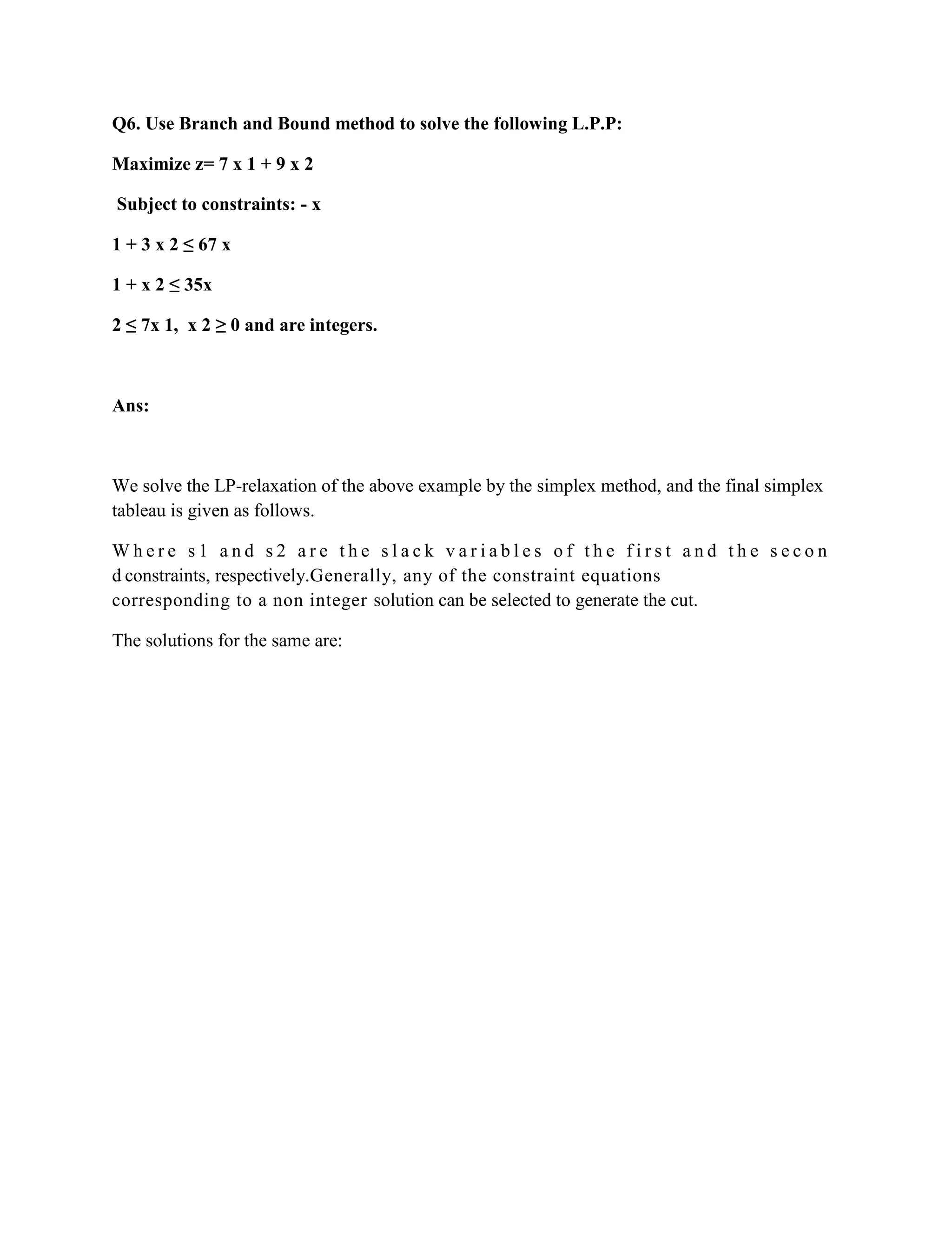 Q6. Use Branch and Bound method to solve the following L.P.P:

Maximize z= 7 x 1 + 9 x 2

Subject to constraints: - x

1 + 3 x 2 ≤ 67 x

1 + x 2 ≤ 35x

2 ≤ 7x 1, x 2 ≥ 0 and are integers.



Ans:



We solve the LP-relaxation of the above example by the simplex method, and the final simplex
tableau is given as follows.

Where s1 and s2 are the slack variables of the first and the secon
d constraints, respectively.Generally, any of the constraint equations
corresponding to a non integer solution can be selected to generate the cut.

The solutions for the same are:
 
