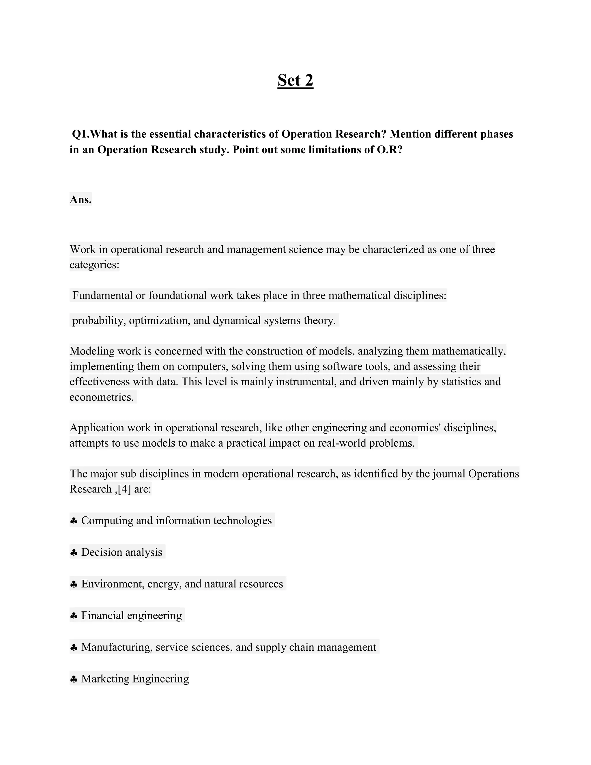 Set 2

 Q1.What is the essential characteristics of Operation Research? Mention different phases
in an Operation Research study. Point out some limitations of O.R?



Ans.



Work in operational research and management science may be characterized as one of three
categories:

Fundamental or foundational work takes place in three mathematical disciplines:

probability, optimization, and dynamical systems theory.

Modeling work is concerned with the construction of models, analyzing them mathematically,
implementing them on computers, solving them using software tools, and assessing their
effectiveness with data. This level is mainly instrumental, and driven mainly by statistics and
econometrics.

Application work in operational research, like other engineering and economics' disciplines,
attempts to use models to make a practical impact on real-world problems.

The major sub disciplines in modern operational research, as identified by the journal Operations
Research ,[4] are:

  Computing and information technologies

  Decision analysis

  Environment, energy, and natural resources

  Financial engineering

  Manufacturing, service sciences, and supply chain management

  Marketing Engineering
 