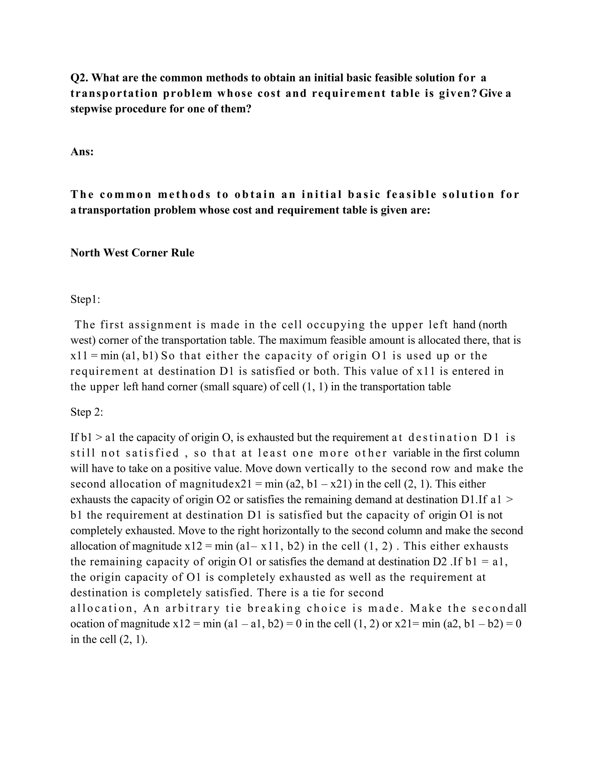 Q2. What are the common methods to obtain an initial basic feasible solution f or a
transp ortation p rob l em wh ose cost and requ iremen t table is gi ven? Give a
stepwise procedure for one of them?


Ans:


The common methods to obtain an initial basic feasible solution for
a transportation problem whose cost and requirement table is given are:


North West Corner Rule


Step1:

 The fi rst assi gnm ent i s m ade i n the cel l occupyi ng t he upper l eft hand (north
west) corner of the transportation table. The maximum feasible amount is allocated there, that is
x11 = min (a1, b1) S o that eit her the capacit y of ori gi n O1 is used up or t he
requi rem ent at destination D1 is satisfied or both. This value of x11 is entered in
the upper left hand corner (small square) of cell (1, 1) in the transportation table

Step 2:

If b1 > a1 the capacity of origin O, is exhausted but the requirement a t d e s t i n a t i o n D 1 i s
s t i l l n o t s a t i s f i e d , s o t h a t a t l e a s t o n e m o r e o t h e r variable in the first column
will have to take on a positive value. Move down vertically to the second row and make the
second allocation of magnitudex21 = min (a2, b1 – x21) in the cell (2, 1). This either
exhausts the capacity of origin O2 or satisfies the remaining demand at destination D1.If a1 >
b1 the requirement at destination D1 is satisfied but the capacity of origin O1 is not
completely exhausted. Move to the right horizontally to the second column and make the second
allocation of magnitude x12 = min (a1– x11, b2) in the cell (1, 2) . This either exhausts
the remaining capacity of origin O1 or satisfies the demand at destination D2 .If b1 = a1,
the origin capacity of O1 is completely exhausted as well as the requirement at
destination is completely satisfied. There is a tie for second
a l l o c a t i o n , A n a r b i t r a r y t i e b r e a k i n g c h o i c e i s m a d e . M a k e t h e s e c o n d all
ocation of magnitude x12 = min (a1 – a1, b2) = 0 in the cell (1, 2) or x21= min (a2, b1 – b2) = 0
in the cell (2, 1).
 