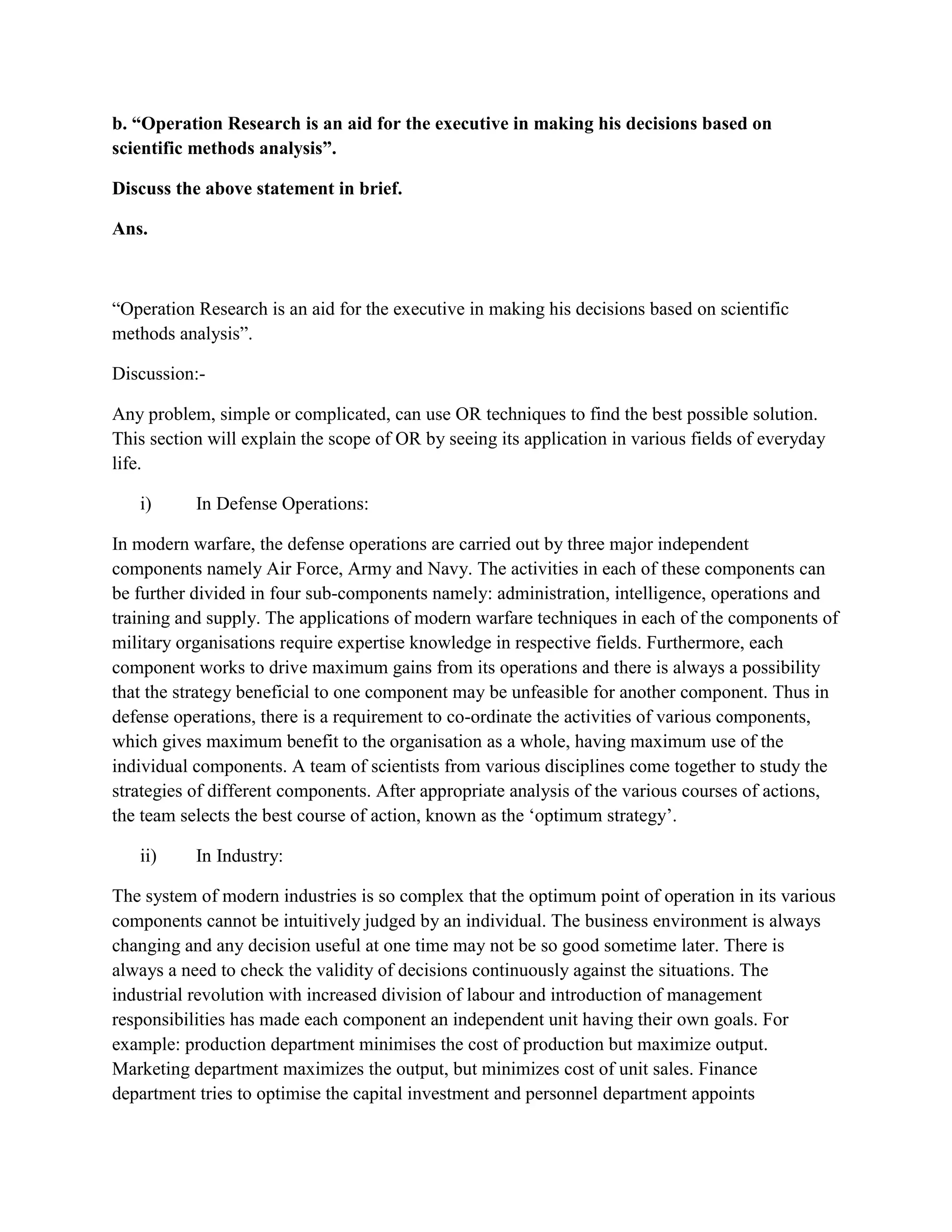 b. “Operation Research is an aid for the executive in making his decisions based on
scientific methods analysis”.

Discuss the above statement in brief.

Ans.



“Operation Research is an aid for the executive in making his decisions based on scientific
methods analysis”.

Discussion:-

Any problem, simple or complicated, can use OR techniques to find the best possible solution.
This section will explain the scope of OR by seeing its application in various fields of everyday
life.

   i)      In Defense Operations:

In modern warfare, the defense operations are carried out by three major independent
components namely Air Force, Army and Navy. The activities in each of these components can
be further divided in four sub-components namely: administration, intelligence, operations and
training and supply. The applications of modern warfare techniques in each of the components of
military organisations require expertise knowledge in respective fields. Furthermore, each
component works to drive maximum gains from its operations and there is always a possibility
that the strategy beneficial to one component may be unfeasible for another component. Thus in
defense operations, there is a requirement to co-ordinate the activities of various components,
which gives maximum benefit to the organisation as a whole, having maximum use of the
individual components. A team of scientists from various disciplines come together to study the
strategies of different components. After appropriate analysis of the various courses of actions,
the team selects the best course of action, known as the „optimum strategy‟.

   ii)     In Industry:

The system of modern industries is so complex that the optimum point of operation in its various
components cannot be intuitively judged by an individual. The business environment is always
changing and any decision useful at one time may not be so good sometime later. There is
always a need to check the validity of decisions continuously against the situations. The
industrial revolution with increased division of labour and introduction of management
responsibilities has made each component an independent unit having their own goals. For
example: production department minimises the cost of production but maximize output.
Marketing department maximizes the output, but minimizes cost of unit sales. Finance
department tries to optimise the capital investment and personnel department appoints
 