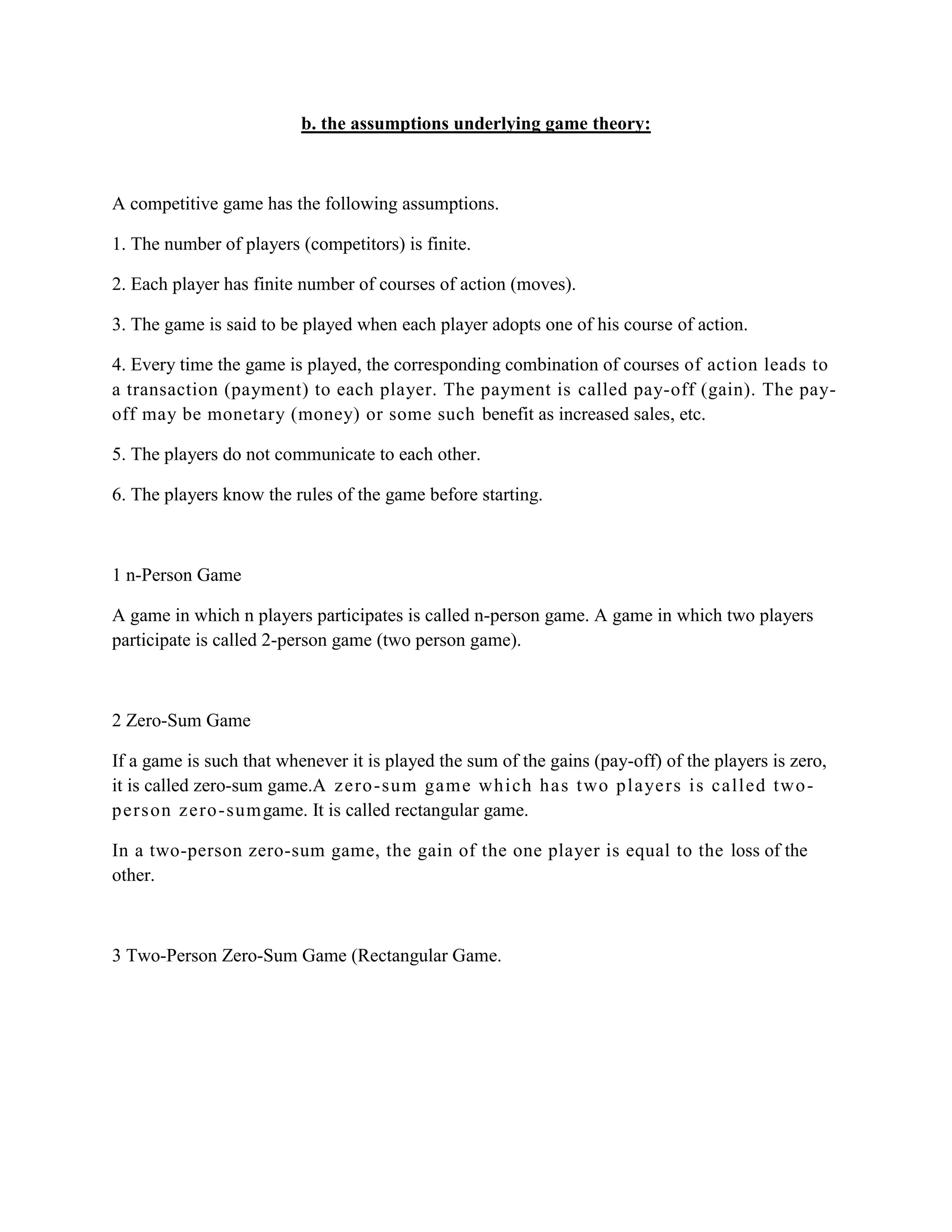 b. the assumptions underlying game theory:



A competitive game has the following assumptions.

1. The number of players (competitors) is finite.

2. Each player has finite number of courses of action (moves).

3. The game is said to be played when each player adopts one of his course of action.

4. Every time the game is played, the corresponding combination of courses of action leads to
a transaction (payment) to each player. The payment is called pay-off (gain). The pay-
off may be monetary (money) or some such benefit as increased sales, etc.

5. The players do not communicate to each other.

6. The players know the rules of the game before starting.



1 n-Person Game

A game in which n players participates is called n-person game. A game in which two players
participate is called 2-person game (two person game).



2 Zero-Sum Game

If a game is such that whenever it is played the sum of the gains (pay-off) of the players is zero,
it is called zero-sum game.A z ero -sum gam e whi ch h as t wo pl aye rs i s call ed two -
pers on z ero -sum game. It is called rectangular game.

In a two-person zero-sum game, the gain of the one player is equal to the loss of the
other.



3 Two-Person Zero-Sum Game (Rectangular Game.
 