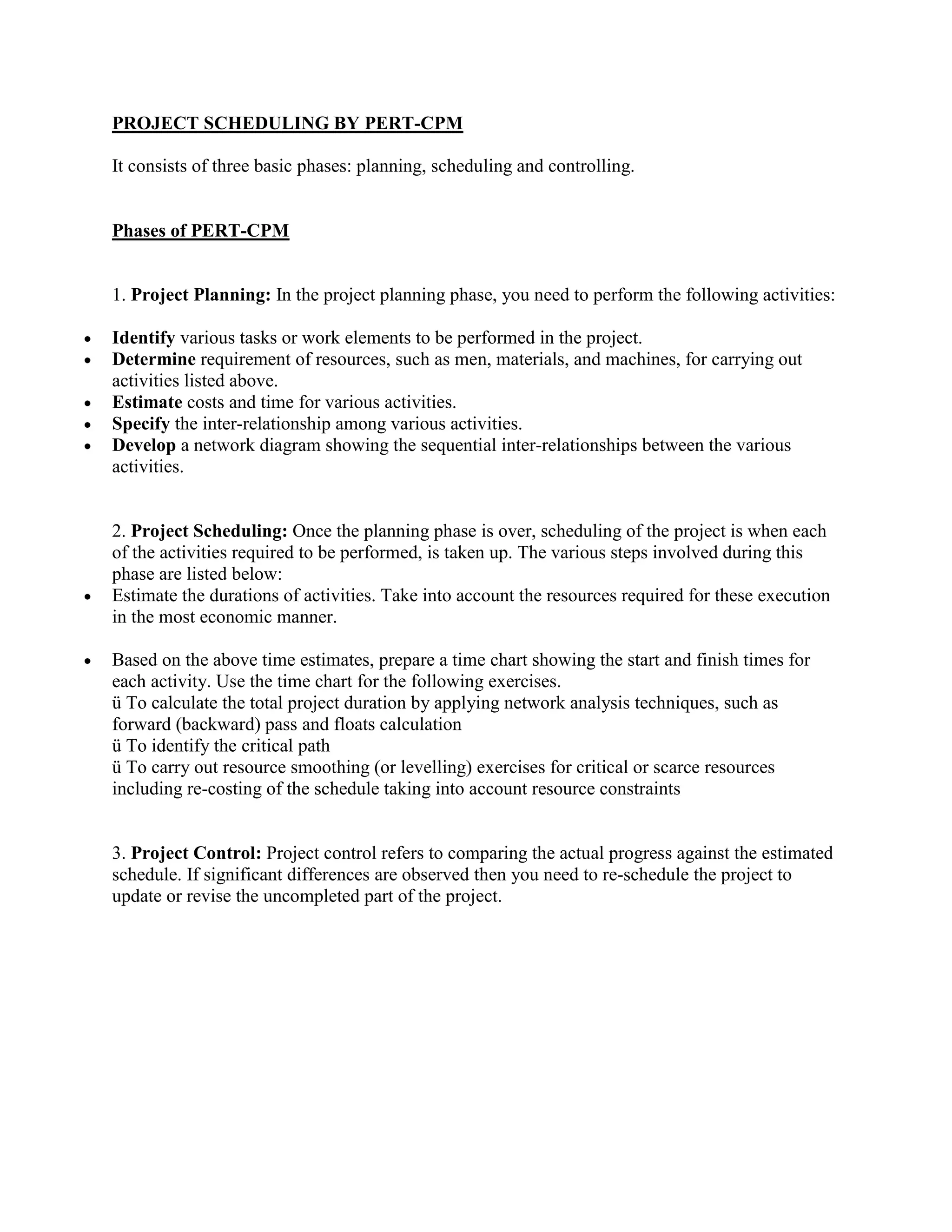 PROJECT SCHEDULING BY PERT-CPM

It consists of three basic phases: planning, scheduling and controlling.


Phases of PERT-CPM


1. Project Planning: In the project planning phase, you need to perform the following activities:

Identify various tasks or work elements to be performed in the project.
Determine requirement of resources, such as men, materials, and machines, for carrying out
activities listed above.
Estimate costs and time for various activities.
Specify the inter-relationship among various activities.
Develop a network diagram showing the sequential inter-relationships between the various
activities.


2. Project Scheduling: Once the planning phase is over, scheduling of the project is when each
of the activities required to be performed, is taken up. The various steps involved during this
phase are listed below:
Estimate the durations of activities. Take into account the resources required for these execution
in the most economic manner.

Based on the above time estimates, prepare a time chart showing the start and finish times for
each activity. Use the time chart for the following exercises.
ü To calculate the total project duration by applying network analysis techniques, such as
forward (backward) pass and floats calculation
ü To identify the critical path
ü To carry out resource smoothing (or levelling) exercises for critical or scarce resources
including re-costing of the schedule taking into account resource constraints


3. Project Control: Project control refers to comparing the actual progress against the estimated
schedule. If significant differences are observed then you need to re-schedule the project to
update or revise the uncompleted part of the project.
 