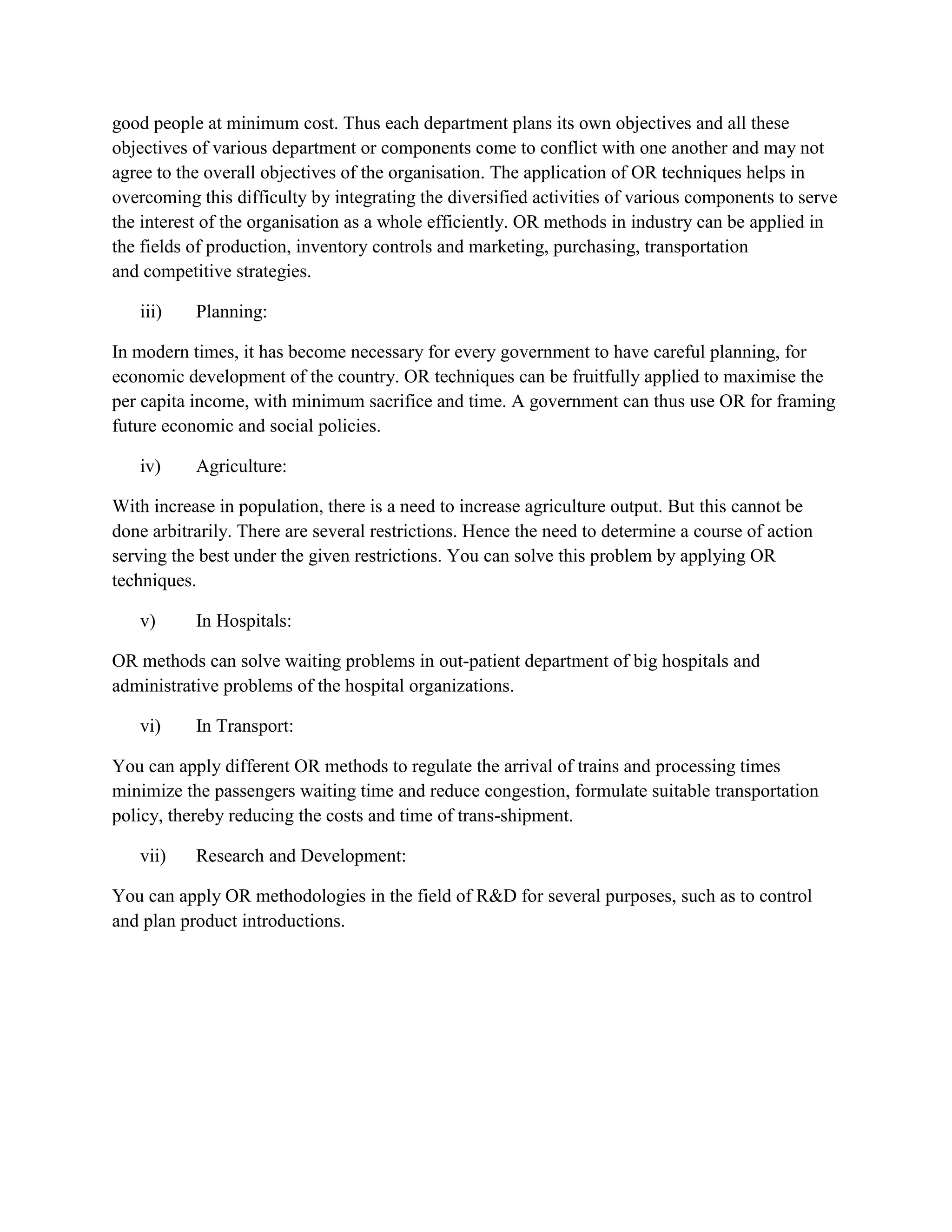 good people at minimum cost. Thus each department plans its own objectives and all these
objectives of various department or components come to conflict with one another and may not
agree to the overall objectives of the organisation. The application of OR techniques helps in
overcoming this difficulty by integrating the diversified activities of various components to serve
the interest of the organisation as a whole efficiently. OR methods in industry can be applied in
the fields of production, inventory controls and marketing, purchasing, transportation
and competitive strategies.

   iii)    Planning:

In modern times, it has become necessary for every government to have careful planning, for
economic development of the country. OR techniques can be fruitfully applied to maximise the
per capita income, with minimum sacrifice and time. A government can thus use OR for framing
future economic and social policies.

   iv)     Agriculture:

With increase in population, there is a need to increase agriculture output. But this cannot be
done arbitrarily. There are several restrictions. Hence the need to determine a course of action
serving the best under the given restrictions. You can solve this problem by applying OR
techniques.

   v)      In Hospitals:

OR methods can solve waiting problems in out-patient department of big hospitals and
administrative problems of the hospital organizations.

   vi)     In Transport:

You can apply different OR methods to regulate the arrival of trains and processing times
minimize the passengers waiting time and reduce congestion, formulate suitable transportation
policy, thereby reducing the costs and time of trans-shipment.

   vii)    Research and Development:

You can apply OR methodologies in the field of R&D for several purposes, such as to control
and plan product introductions.
 