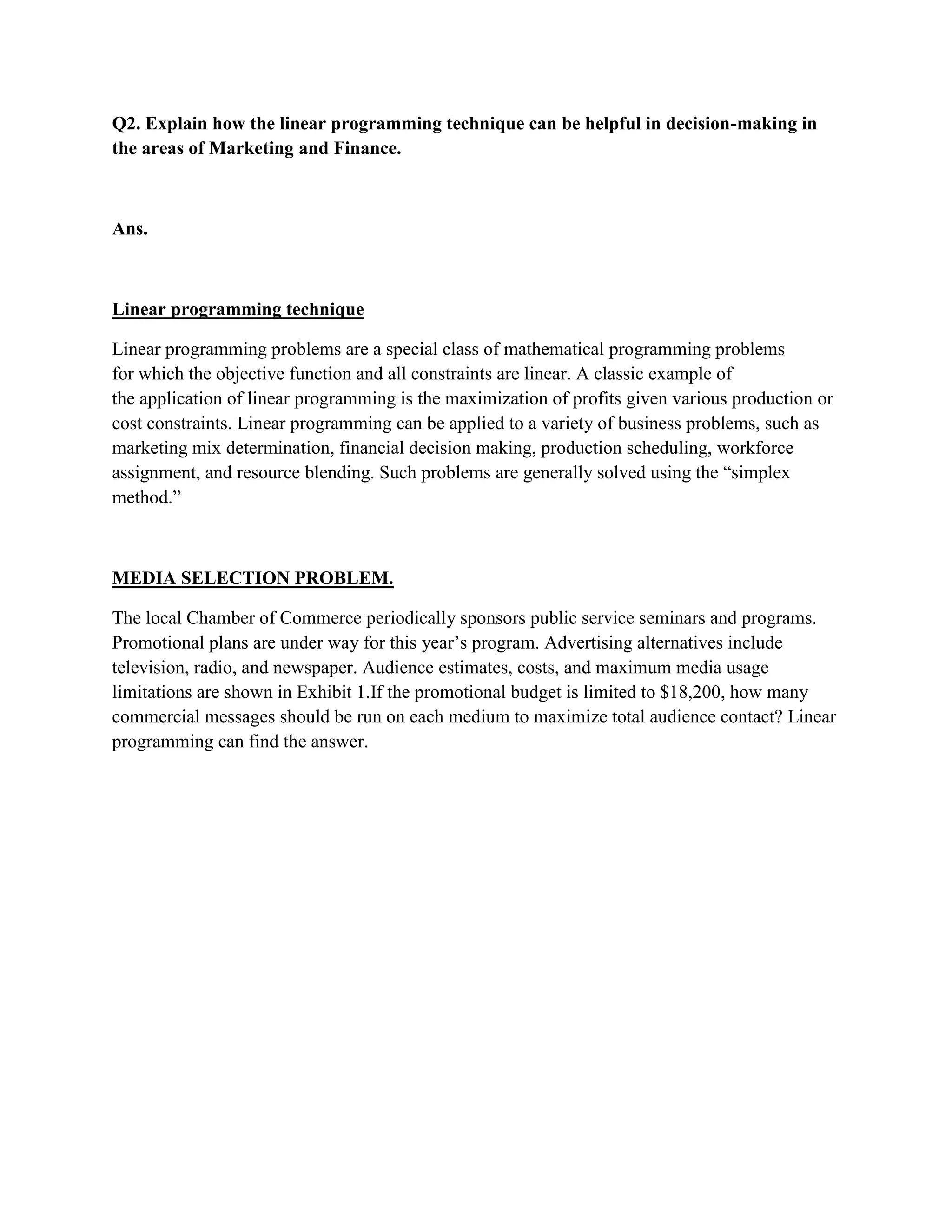 Q2. Explain how the linear programming technique can be helpful in decision-making in
the areas of Marketing and Finance.



Ans.



Linear programming technique

Linear programming problems are a special class of mathematical programming problems
for which the objective function and all constraints are linear. A classic example of
the application of linear programming is the maximization of profits given various production or
cost constraints. Linear programming can be applied to a variety of business problems, such as
marketing mix determination, financial decision making, production scheduling, workforce
assignment, and resource blending. Such problems are generally solved using the “simplex
method.”



MEDIA SELECTION PROBLEM.

The local Chamber of Commerce periodically sponsors public service seminars and programs.
Promotional plans are under way for this year‟s program. Advertising alternatives include
television, radio, and newspaper. Audience estimates, costs, and maximum media usage
limitations are shown in Exhibit 1.If the promotional budget is limited to $18,200, how many
commercial messages should be run on each medium to maximize total audience contact? Linear
programming can find the answer.
 