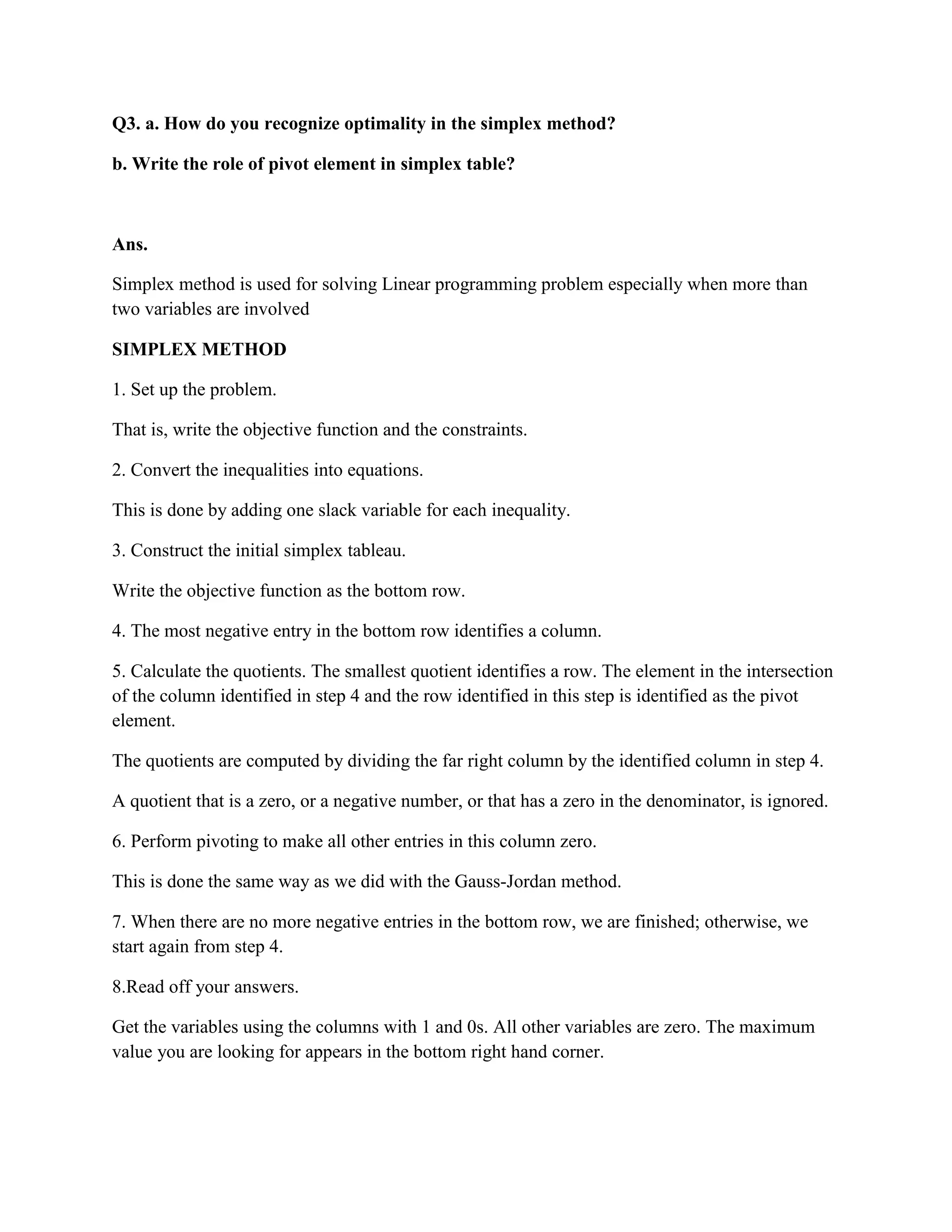 Q3. a. How do you recognize optimality in the simplex method?

b. Write the role of pivot element in simplex table?



Ans.

Simplex method is used for solving Linear programming problem especially when more than
two variables are involved

SIMPLEX METHOD

1. Set up the problem.

That is, write the objective function and the constraints.

2. Convert the inequalities into equations.

This is done by adding one slack variable for each inequality.

3. Construct the initial simplex tableau.

Write the objective function as the bottom row.

4. The most negative entry in the bottom row identifies a column.

5. Calculate the quotients. The smallest quotient identifies a row. The element in the intersection
of the column identified in step 4 and the row identified in this step is identified as the pivot
element.

The quotients are computed by dividing the far right column by the identified column in step 4.

A quotient that is a zero, or a negative number, or that has a zero in the denominator, is ignored.

6. Perform pivoting to make all other entries in this column zero.

This is done the same way as we did with the Gauss-Jordan method.

7. When there are no more negative entries in the bottom row, we are finished; otherwise, we
start again from step 4.

8.Read off your answers.

Get the variables using the columns with 1 and 0s. All other variables are zero. The maximum
value you are looking for appears in the bottom right hand corner.
 