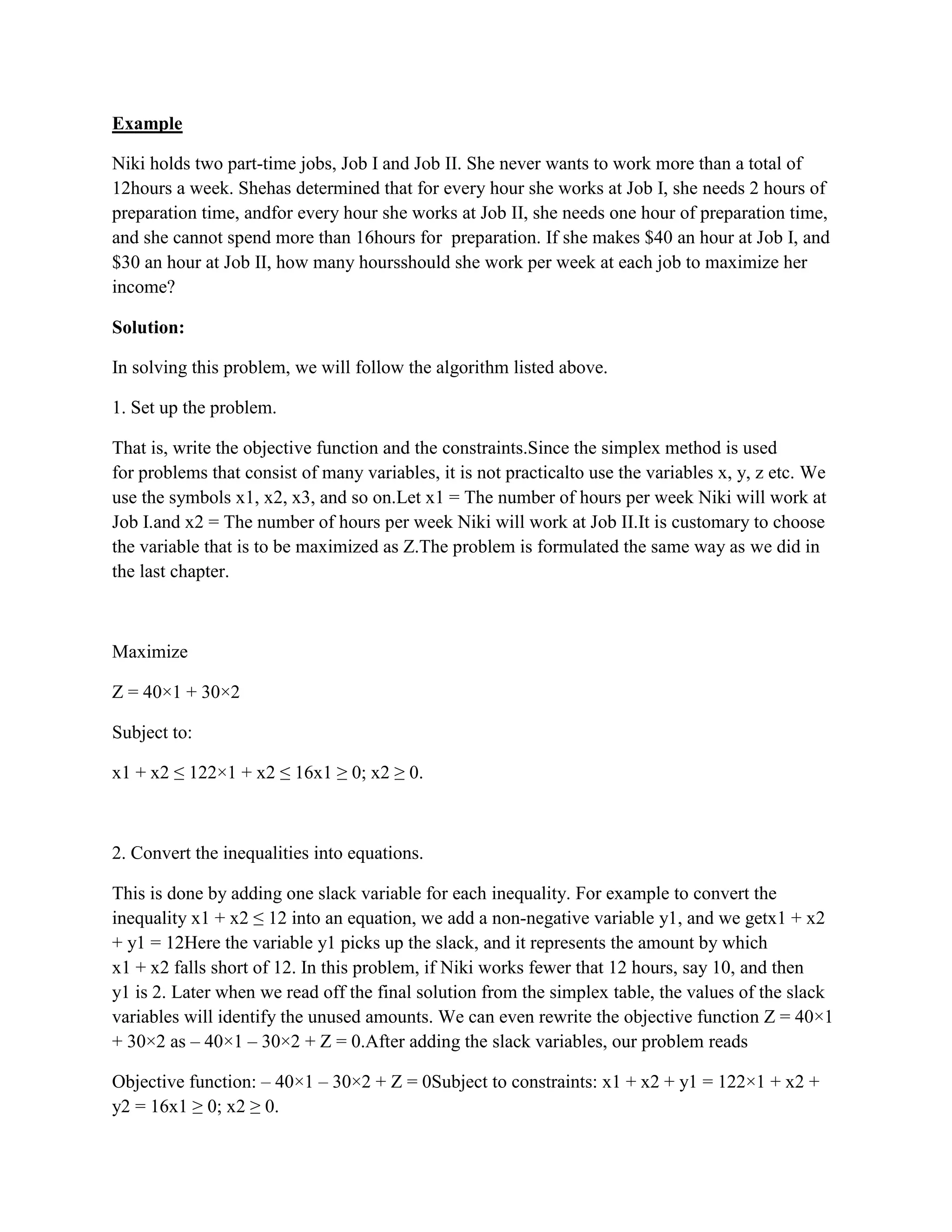 Example

Niki holds two part-time jobs, Job I and Job II. She never wants to work more than a total of
12hours a week. Shehas determined that for every hour she works at Job I, she needs 2 hours of
preparation time, andfor every hour she works at Job II, she needs one hour of preparation time,
and she cannot spend more than 16hours for preparation. If she makes $40 an hour at Job I, and
$30 an hour at Job II, how many hoursshould she work per week at each job to maximize her
income?

Solution:

In solving this problem, we will follow the algorithm listed above.

1. Set up the problem.

That is, write the objective function and the constraints.Since the simplex method is used
for problems that consist of many variables, it is not practicalto use the variables x, y, z etc. We
use the symbols x1, x2, x3, and so on.Let x1 = The number of hours per week Niki will work at
Job I.and x2 = The number of hours per week Niki will work at Job II.It is customary to choose
the variable that is to be maximized as Z.The problem is formulated the same way as we did in
the last chapter.



Maximize

Z = 40×1 + 30×2

Subject to:

x1 + x2 ≤ 122×1 + x2 ≤ 16x1 ≥ 0; x2 ≥ 0.



2. Convert the inequalities into equations.

This is done by adding one slack variable for each inequality. For example to convert the
inequality x1 + x2 ≤ 12 into an equation, we add a non-negative variable y1, and we getx1 + x2
+ y1 = 12Here the variable y1 picks up the slack, and it represents the amount by which
x1 + x2 falls short of 12. In this problem, if Niki works fewer that 12 hours, say 10, and then
y1 is 2. Later when we read off the final solution from the simplex table, the values of the slack
variables will identify the unused amounts. We can even rewrite the objective function Z = 40×1
+ 30×2 as – 40×1 – 30×2 + Z = 0.After adding the slack variables, our problem reads

Objective function: – 40×1 – 30×2 + Z = 0Subject to constraints: x1 + x2 + y1 = 122×1 + x2 +
y2 = 16x1 ≥ 0; x2 ≥ 0.
 