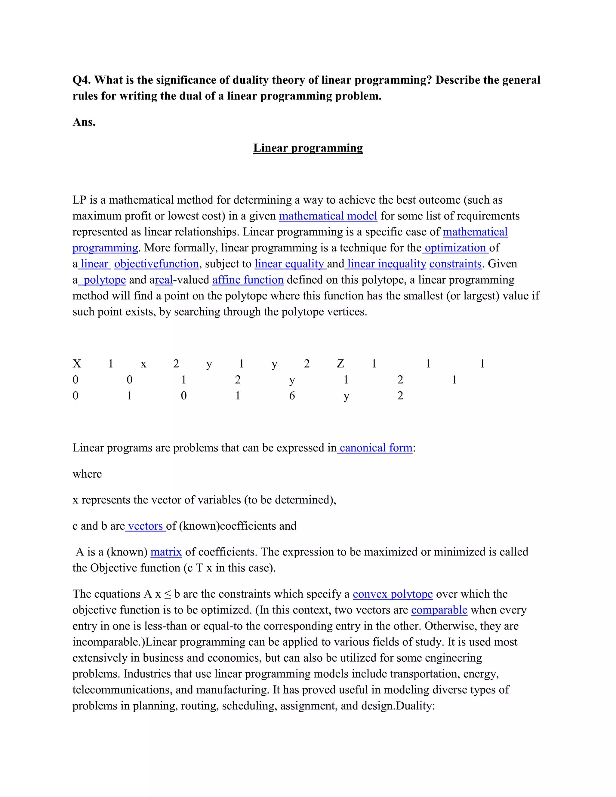 Q4. What is the significance of duality theory of linear programming? Describe the general
rules for writing the dual of a linear programming problem.

Ans.

                                       Linear programming



LP is a mathematical method for determining a way to achieve the best outcome (such as
maximum profit or lowest cost) in a given mathematical model for some list of requirements
represented as linear relationships. Linear programming is a specific case of mathematical
programming. More formally, linear programming is a technique for the optimization of
a linear objectivefunction, subject to linear equality and linear inequality constraints. Given
a polytope and areal-valued affine function defined on this polytope, a linear programming
method will find a point on the polytope where this function has the smallest (or largest) value if
such point exists, by searching through the polytope vertices.



X       1       x    2       y     1      y       2        Z    1         1           1
0           0            1        2           y             1       2           1
0           1            0        1           6             y       2



Linear programs are problems that can be expressed in canonical form:

where

x represents the vector of variables (to be determined),

c and b are vectors of (known)coefficients and

 A is a (known) matrix of coefficients. The expression to be maximized or minimized is called
the Objective function (c T x in this case).

The equations A x ≤ b are the constraints which specify a convex polytope over which the
objective function is to be optimized. (In this context, two vectors are comparable when every
entry in one is less-than or equal-to the corresponding entry in the other. Otherwise, they are
incomparable.)Linear programming can be applied to various fields of study. It is used most
extensively in business and economics, but can also be utilized for some engineering
problems. Industries that use linear programming models include transportation, energy,
telecommunications, and manufacturing. It has proved useful in modeling diverse types of
problems in planning, routing, scheduling, assignment, and design.Duality:
 