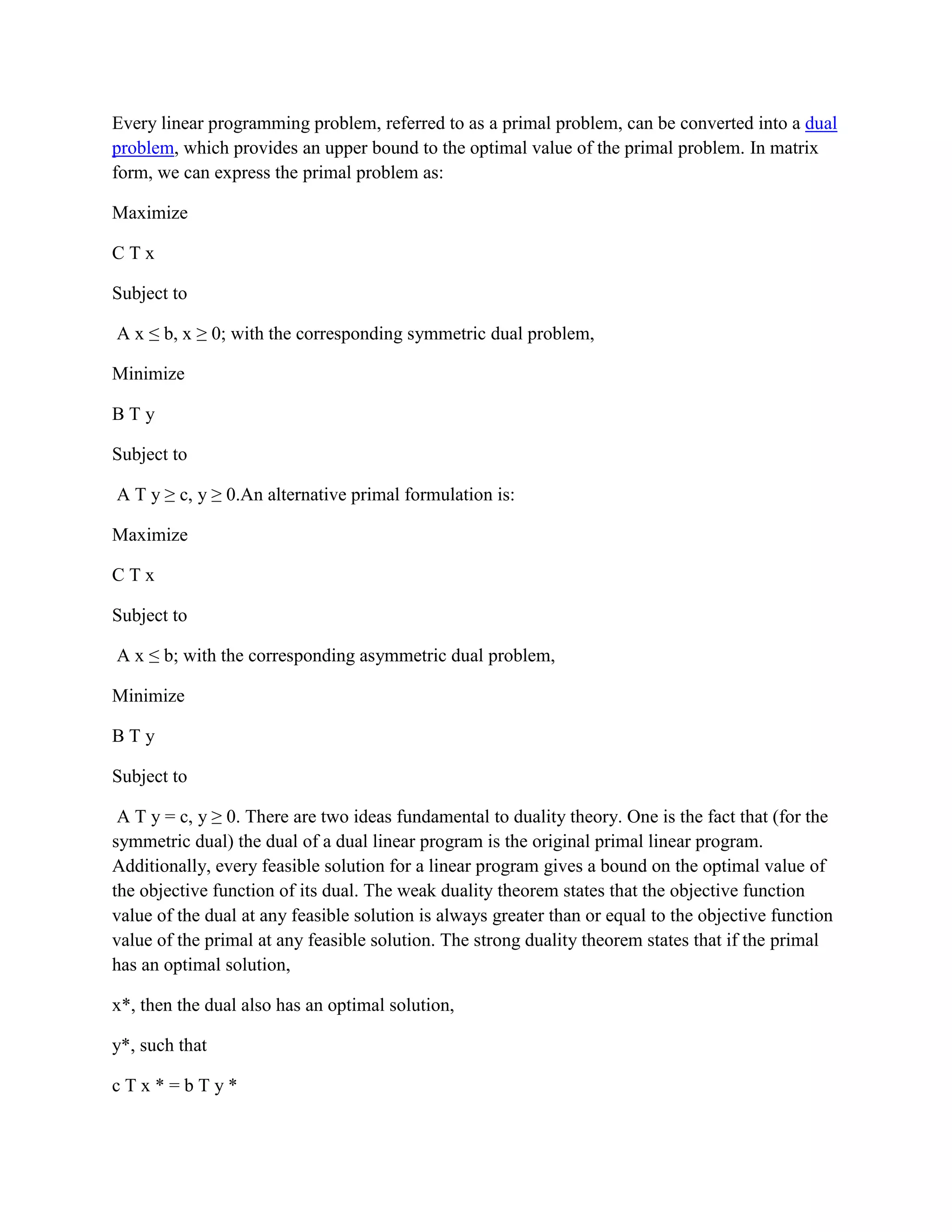 Every linear programming problem, referred to as a primal problem, can be converted into a dual
problem, which provides an upper bound to the optimal value of the primal problem. In matrix
form, we can express the primal problem as:

Maximize

CTx

Subject to

A x ≤ b, x ≥ 0; with the corresponding symmetric dual problem,

Minimize

BTy

Subject to

A T y ≥ c, y ≥ 0.An alternative primal formulation is:

Maximize

CTx

Subject to

A x ≤ b; with the corresponding asymmetric dual problem,

Minimize

BTy

Subject to

 A T y = c, y ≥ 0. There are two ideas fundamental to duality theory. One is the fact that (for the
symmetric dual) the dual of a dual linear program is the original primal linear program.
Additionally, every feasible solution for a linear program gives a bound on the optimal value of
the objective function of its dual. The weak duality theorem states that the objective function
value of the dual at any feasible solution is always greater than or equal to the objective function
value of the primal at any feasible solution. The strong duality theorem states that if the primal
has an optimal solution,

x*, then the dual also has an optimal solution,

y*, such that

cTx*=bTy*
 