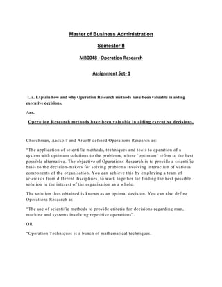 Master of Business Administration

                                    Semester II

                           MB0048 –Operation Research


                                  Assignment Set- 1



1. a. Explain how and why Operation Research methods have been valuable in aiding
executive decisions.

Ans.

 Operation Research methods have been valuable in aiding executive decisions.



Churchman, Aackoff and Aruoff defined Operations Research as:

“The application of scientific methods, techniques and tools to operation of a
system with optimum solutions to the problems, where „optimum‟ refers to the best
possible alternative. The objective of Operations Research is to provide a scientific
basis to the decision-makers for solving problems involving interaction of various
components of the organisation. You can achieve this by employing a team of
scientists from different dis ciplines, to work together for finding the best possible
solution in the interest of the organisation as a whole.

The solution thus obtained is known as an optimal decision. You can also define
Operations Research as

“The use of scientific methods to provide criteria for decisions regarding man,
machine and systems involving repetitive operations”.

OR

“Operation Techniques is a bunch of mathematical techniques.
 
