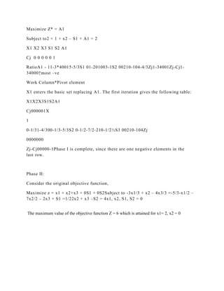 Maximize Z* = A1

Subject to2 × 1 + x2 – S1 + A1 = 2

X1 X2 X3 S1 S2 A1

Cj 0 0 0 0 0 1

RatioA1 - 11-3*40015-5/3S1 01-201003-1S2 00210-104-4/3Zj1-34001Zj-Cj1-
34000↑most –ve

Work Column*Pivot element

X1 enters the basic set replacing A1. The first iteration gives the following table:

X1X2X3S1S2A1

Cj000001X

1

0-1/31-4/300-1/3-5/3S2 0-1/2-7/2-210-1/2½S3 00210-104Zj

0000000

Zj-Cj00000-1Phase I is complete, since there are one negative elements in the
last row.



Phase II:

Consider the original objective function,

Maximize z = x1 + x2+x3 + 0S1 + 0S2Subject to -3x1/3 + x2 – 4x3/3 =-5/3-x1/2 –
7x2/2 – 2x3 + S1 =1/22x2 + x3 –S2 = 4x1, x2, S1, S2 = 0


The maximum value of the objective function Z = 6 which is attained for x1= 2, x2 = 0
 
