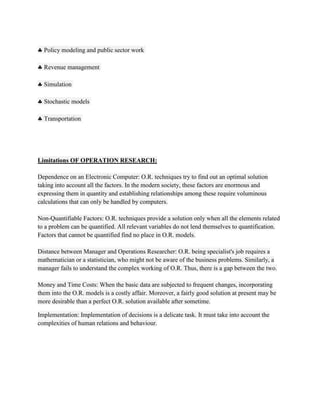 Policy modeling and public sector work

  Revenue management

  Simulation

  Stochastic models

  Transportation




Limitations OF OPERATION RESEARCH:

Dependence on an Electronic Computer: O.R. techniques try to find out an optimal solution
taking into account all the factors. In the modern society, these factors are enormous and
expressing them in quantity and establishing relationships among these require voluminous
calculations that can only be handled by computers.

Non-Quantifiable Factors: O.R. techniques provide a solution only when all the elements related
to a problem can be quantified. All relevant variables do not lend themselves to quantification.
Factors that cannot be quantified find no place in O.R. models.

Distance between Manager and Operations Researcher: O.R. being specialist's job requires a
mathematician or a statistician, who might not be aware of the business problems. Similarly, a
manager fails to understand the complex working of O.R. Thus, there is a gap between the two.

Money and Time Costs: When the basic data are subjected to frequent changes, incorporating
them into the O.R. models is a costly affair. Moreover, a fairly good solution at present may be
more desirable than a perfect O.R. solution available after sometime.

Implementation: Implementation of decisions is a delicate task. It must take into account the
complexities of human relations and behaviour.
 
