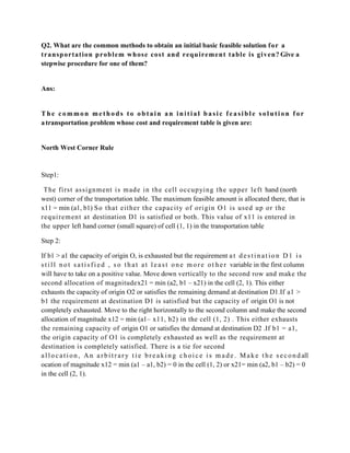 Q2. What are the common methods to obtain an initial basic feasible solution f or a
transp ortation p rob l em wh ose cost and requ iremen t table is gi ven? Give a
stepwise procedure for one of them?


Ans:


The common methods to obtain an initial basic feasible solution for
a transportation problem whose cost and requirement table is given are:


North West Corner Rule


Step1:

 The fi rst assi gnm ent i s m ade i n the cel l occupyi ng t he upper l eft hand (north
west) corner of the transportation table. The maximum feasible amount is allocated there, that is
x11 = min (a1, b1) S o that eit her the capacit y of ori gi n O1 is used up or t he
requi rem ent at destination D1 is satisfied or both. This value of x11 is entered in
the upper left hand corner (small square) of cell (1, 1) in the transportation table

Step 2:

If b1 > a1 the capacity of origin O, is exhausted but the requirement a t d e s t i n a t i o n D 1 i s
s t i l l n o t s a t i s f i e d , s o t h a t a t l e a s t o n e m o r e o t h e r variable in the first column
will have to take on a positive value. Move down vertically to the second row and make the
second allocation of magnitudex21 = min (a2, b1 – x21) in the cell (2, 1). This either
exhausts the capacity of origin O2 or satisfies the remaining demand at destination D1.If a1 >
b1 the requirement at destination D1 is satisfied but the capacity of origin O1 is not
completely exhausted. Move to the right horizontally to the second column and make the second
allocation of magnitude x12 = min (a1– x11, b2) in the cell (1, 2) . This either exhausts
the remaining capacity of origin O1 or satisfies the demand at destination D2 .If b1 = a1,
the origin capacity of O1 is completely exhausted as well as the requirement at
destination is completely satisfied. There is a tie for second
a l l o c a t i o n , A n a r b i t r a r y t i e b r e a k i n g c h o i c e i s m a d e . M a k e t h e s e c o n d all
ocation of magnitude x12 = min (a1 – a1, b2) = 0 in the cell (1, 2) or x21= min (a2, b1 – b2) = 0
in the cell (2, 1).
 