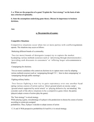 3. a. What are the properties of a game? Explain the “best strategy” on the basis of min
max criterion of optimality.

b. State the assumptions underlying game theory. Discuss its importance to business
decisions.



Ans:

                                       a. The properties of a game:



Competitive Situations

C om pet iti ve si tuati ons occur when t wo or more parti es wi th confl i cti ng interests
operate. The situations may occur as follows.

Marketing different brands of a commodity.

 Two (or more) brands of det ergent s (soaps) t ry t o capt ure the market
b yadopting various methods (courses) such as „advertising through electronicm edi a‟,
„providing cash di scount s to consum ers‟ or „offering l arger sal es commission to
dealers‟.

Campaigning for elections.

 Two (or more) candidates who contest an elections try to capture more votes by adopting
various methods (courses) such as „campaigning through T.V.‟, „door to door campaigning‟ or
„campaigning through public meetings‟.

Fighting military battles.

 T w o f o r c e s f i g h t i n g a w a r t r y t o g a i n s u p r e m a c y o v e r o n e a n o t h e r b y ad
opting various courses of action such as „direct ground attack on ene my camp‟,
„ground attack supported by aerial attack‟ or „playing defensive by not attacking‟. We
consider each of the above situations to be a competitive game where the parties
(players) adopt a course of action (play the game).

The “best strategy” is mixed strategy
While playing a game, mixedstrategy of a player is his predecision to choose his course of action
according to certain pre-assigned
probabilities. Thus, if player A decides to adopt courses of action

1 2 A and A With perspective probabilities 0.4 and 0.6, it is mixed strategy.
 