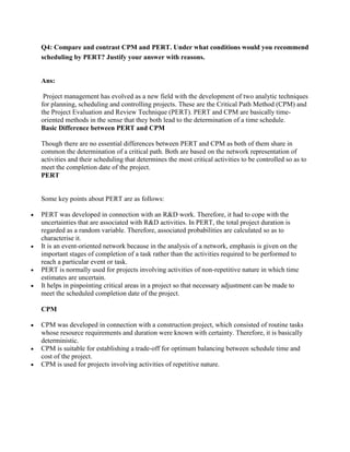 Q4: Compare and contrast CPM and PERT. Under what conditions would you recommend
scheduling by PERT? Justify your answer with reasons.


Ans:

 Project management has evolved as a new field with the development of two analytic techniques
for planning, scheduling and controlling projects. These are the Critical Path Method (CPM) and
the Project Evaluation and Review Technique (PERT). PERT and CPM are basically time-
oriented methods in the sense that they both lead to the determination of a time schedule.
Basic Difference between PERT and CPM

Though there are no essential differences between PERT and CPM as both of them share in
common the determination of a critical path. Both are based on the network representation of
activities and their scheduling that determines the most critical activities to be controlled so as to
meet the completion date of the project.
PERT


Some key points about PERT are as follows:

PERT was developed in connection with an R&D work. Therefore, it had to cope with the
uncertainties that are associated with R&D activities. In PERT, the total project duration is
regarded as a random variable. Therefore, associated probabilities are calculated so as to
characterise it.
It is an event-oriented network because in the analysis of a network, emphasis is given on the
important stages of completion of a task rather than the activities required to be performed to
reach a particular event or task.
PERT is normally used for projects involving activities of non-repetitive nature in which time
estimates are uncertain.
It helps in pinpointing critical areas in a project so that necessary adjustment can be made to
meet the scheduled completion date of the project.

CPM

CPM was developed in connection with a construction project, which consisted of routine tasks
whose resource requirements and duration were known with certainty. Therefore, it is basically
deterministic.
CPM is suitable for establishing a trade-off for optimum balancing between schedule time and
cost of the project.
CPM is used for projects involving activities of repetitive nature.
 