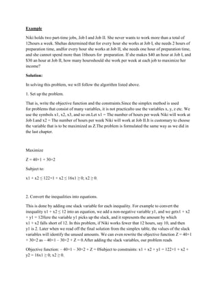 Example

Niki holds two part-time jobs, Job I and Job II. She never wants to work more than a total of
12hours a week. Shehas determined that for every hour she works at Job I, she needs 2 hours of
preparation time, andfor every hour she works at Job II, she needs one hour of preparation time,
and she cannot spend more than 16hours for preparation. If she makes $40 an hour at Job I, and
$30 an hour at Job II, how many hoursshould she work per week at each job to maximize her
income?

Solution:

In solving this problem, we will follow the algorithm listed above.

1. Set up the problem.

That is, write the objective function and the constraints.Since the simplex method is used
for problems that consist of many variables, it is not practicalto use the variables x, y, z etc. We
use the symbols x1, x2, x3, and so on.Let x1 = The number of hours per week Niki will work at
Job I.and x2 = The number of hours per week Niki will work at Job II.It is customary to choose
the variable that is to be maximized as Z.The problem is formulated the same way as we did in
the last chapter.



Maximize

Z = 40×1 + 30×2

Subject to:

x1 + x2 ≤ 122×1 + x2 ≤ 16x1 ≥ 0; x2 ≥ 0.



2. Convert the inequalities into equations.

This is done by adding one slack variable for each inequality. For example to convert the
inequality x1 + x2 ≤ 12 into an equation, we add a non-negative variable y1, and we getx1 + x2
+ y1 = 12Here the variable y1 picks up the slack, and it represents the amount by which
x1 + x2 falls short of 12. In this problem, if Niki works fewer that 12 hours, say 10, and then
y1 is 2. Later when we read off the final solution from the simplex table, the values of the slack
variables will identify the unused amounts. We can even rewrite the objective function Z = 40×1
+ 30×2 as – 40×1 – 30×2 + Z = 0.After adding the slack variables, our problem reads

Objective function: – 40×1 – 30×2 + Z = 0Subject to constraints: x1 + x2 + y1 = 122×1 + x2 +
y2 = 16x1 ≥ 0; x2 ≥ 0.
 