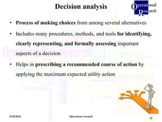 Decision analysis
8/10/2018 Operations research
24
• Process of making choices from among several alternatives
• Includes many procedures, methods, and tools for identifying,
clearly representing, and formally assessing important
aspects of a decision
• Helps in prescribing a recommended course of action by
applying the maximum expected utility action
 