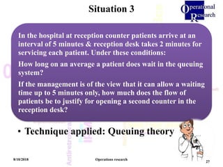 Situation 3
8/10/2018 Operations research
27
In the hospital at reception counter patients arrive at an
interval of 5 minutes & reception desk takes 2 minutes for
servicing each patient. Under these conditions:
How long on an average a patient does wait in the queuing
system?
If the management is of the view that it can allow a waiting
time up to 5 minutes only, how much does the flow of
patients be to justify for opening a second counter in the
reception desk?
• Technique applied: Queuing theory
 