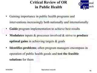 Critical Review of OR
in Public Health
8/10/2018 Operations research
54
• Gaining importance in public health programs and
interventions increasingly both nationally and internationally
• Guide program implementation to achieve best results
• Modulates inputs & processes involved & strive to produce
optimal gains in achieving targets & goals
• Identifies problems; often program managers encompass in
operation of public health goods and test the feasible
solutions for them
 