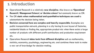 1. Introduction
● Operational Research is a relatively new discipline. Also known as ‘Operational
Research’, ‘Management Science’, or ‘decision science’ but commonly known as OR.
● The OR starts when mathematical and quantitative techniques are used to
substantiate the decision being taken.
● Decision concerned here are complex and heavily responsible. Examples are
public transportation network, planning in a city having its own layout of factories,
residential blocks or finding the, appropriate product mix when there exists a large
number of products with different profit contributions and production requirement
etc.
● Operations Research takes tools from different discipline such as mathematics,
statistics, economics, psychology, engineering etc. and combines these tools to make
a new set of knowledge for decision making.
 